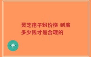 灵芝孢子粉价格 到底多少钱才是合理的