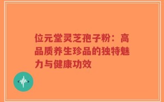 位元堂灵芝孢子粉：高品质养生珍品的独特魅力与健康功效