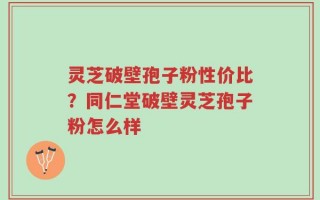 灵芝破壁孢子粉性价比？同仁堂破壁灵芝孢子粉怎么样