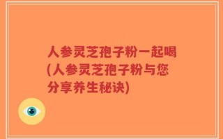 人参灵芝孢子粉一起喝(人参灵芝孢子粉与您分享养生秘诀)