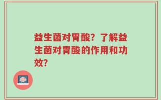 益生菌对胃酸？了解益生菌对胃酸的作用和功效？