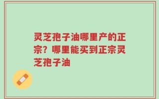 灵芝孢子油哪里产的正宗？哪里能买到正宗灵芝孢子油