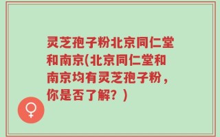灵芝孢子粉北京同仁堂和南京(北京同仁堂和南京均有灵芝孢子粉，你是否了解？)