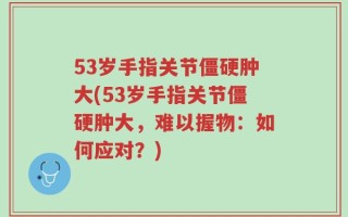 53岁手指关节僵硬肿大(53岁手指关节僵硬肿大，难以握物：如何应对？)