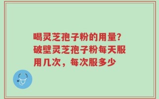 喝灵芝孢子粉的用量？破壁灵芝孢子粉每天服用几次，每次服多少
