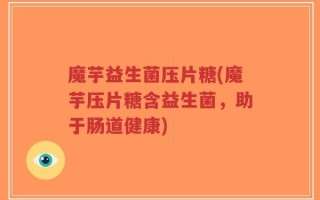 魔芋益生菌压片糖(魔芋压片糖含益生菌，助于肠道健康)