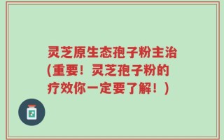 灵芝原生态孢子粉主治(重要！灵芝孢子粉的疗效你一定要了解！)
