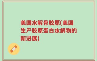 美国水解骨胶原(美国生产胶原蛋白水解物的新进展)
