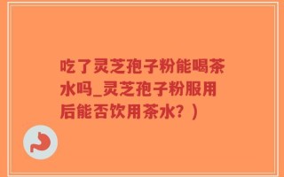 吃了灵芝孢子粉能喝茶水吗_灵芝孢子粉服用后能否饮用茶水？)