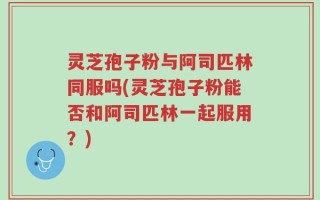 灵芝孢子粉与阿司匹林同服吗(灵芝孢子粉能否和阿司匹林一起服用？)