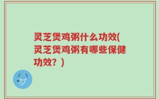 灵芝煲鸡粥什么功效(灵芝煲鸡粥有哪些保健功效？)