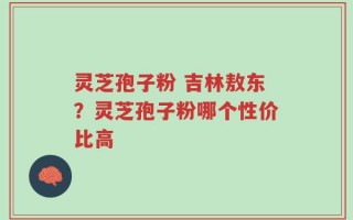 灵芝孢子粉 吉林敖东？灵芝孢子粉哪个性价比高