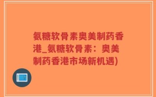 氨糖软骨素奥美制药香港_氨糖软骨素：奥美制药香港市场新机遇)
