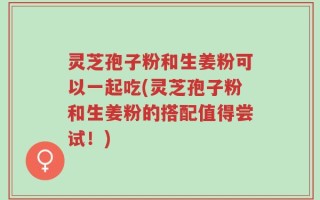 灵芝孢子粉和生姜粉可以一起吃(灵芝孢子粉和生姜粉的搭配值得尝试！)