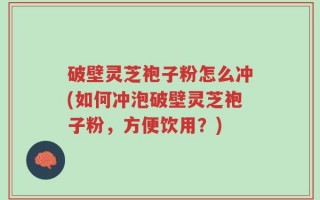破壁灵芝袍子粉怎么冲(如何冲泡破壁灵芝袍子粉，方便饮用？)