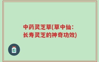 中药灵芝草(草中仙：长寿灵芝的神奇功效)