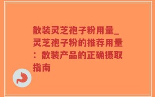 散装灵芝孢子粉用量_灵芝孢子粉的推荐用量：散装产品的正确摄取指南