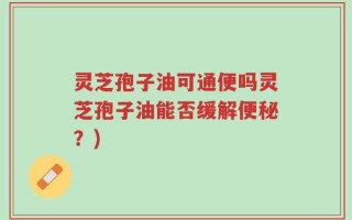 灵芝孢子油可通便吗灵芝孢子油能否缓解便秘？)