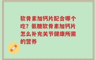 软骨素加钙片配合哪个吃？氨糖软骨素加钙片怎么补充关节健康所需的营养