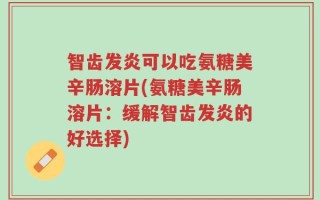 智齿发炎可以吃氨糖美辛肠溶片(氨糖美辛肠溶片：缓解智齿发炎的好选择)