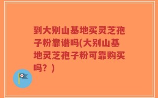 到大别山基地买灵芝孢子粉靠谱吗(大别山基地灵芝孢子粉可靠购买吗？)
