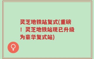 灵芝地铁站复式(重磅！灵芝地铁站现已升级为豪华复式站)