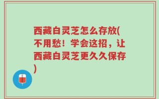 西藏白灵芝怎么存放(不用愁！学会这招，让西藏白灵芝更久久保存)