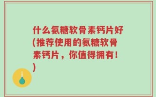 什么氨糖软骨素钙片好(推荐使用的氨糖软骨素钙片，你值得拥有！)