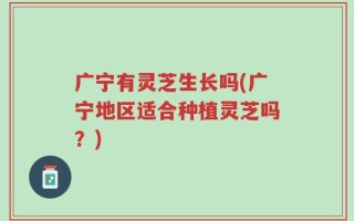广宁有灵芝生长吗(广宁地区适合种植灵芝吗？)