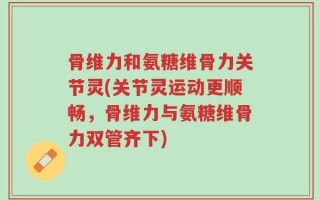 骨维力和氨糖维骨力关节灵(关节灵运动更顺畅，骨维力与氨糖维骨力双管齐下)