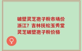 破壁灵芝孢子粉市场价浙江？吉林抚松玉秀堂灵芝破壁孢子粉价格