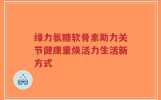 绿力氨糖软骨素助力关节健康重焕活力生活新方式