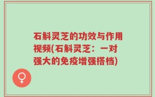 石斛灵芝的功效与作用视频(石斛灵芝：一对强大的免疫增强搭档)