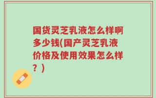 国货灵芝乳液怎么样啊多少钱(国产灵芝乳液价格及使用效果怎么样？)