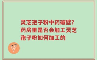 灵芝孢子粉中药破壁？药房里是否会加工灵芝孢子粉如何加工的