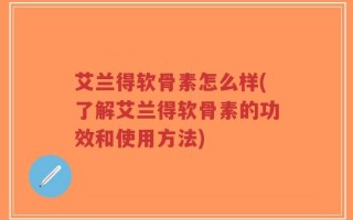 艾兰得软骨素怎么样(了解艾兰得软骨素的功效和使用方法)