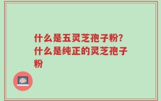 什么是五灵芝孢子粉？什么是纯正的灵芝孢子粉