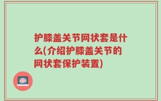 护膝盖关节网状套是什么(介绍护膝盖关节的网状套保护装置)
