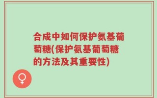 合成中如何保护氨基葡萄糖(保护氨基葡萄糖的方法及其重要性)