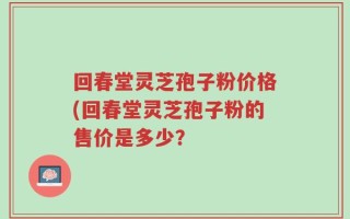 回春堂灵芝孢子粉价格(回春堂灵芝孢子粉的售价是多少？