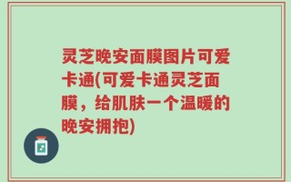 灵芝晚安面膜图片可爱卡通(可爱卡通灵芝面膜，给肌肤一个温暖的晚安拥抱)