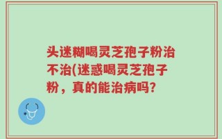 头迷糊喝灵芝孢子粉治不治(迷惑喝灵芝孢子粉，真的能治病吗？