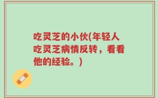 吃灵芝的小伙(年轻人吃灵芝病情反转，看看他的经验。)