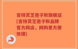 吉特灵芝孢子粉旗舰店(吉特灵芝孢子粉品牌官方网店，网购更方便快捷)