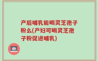 产后哺乳能喝灵芝孢子粉么(产妇可喝灵芝孢子粉促进哺乳)