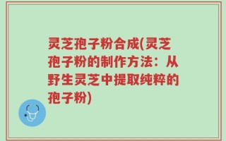 灵芝孢子粉合成(灵芝孢子粉的制作方法：从野生灵芝中提取纯粹的孢子粉)