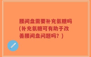 腰间盘需要补充氨糖吗(补充氨糖可有助于改善腰间盘问题吗？)