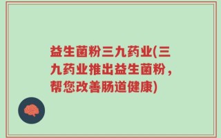 益生菌粉三九药业(三九药业推出益生菌粉，帮您改善肠道健康)