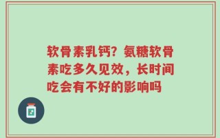 软骨素乳钙？氨糖软骨素吃多久见效，长时间吃会有不好的影响吗