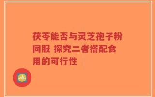 茯苓能否与灵芝孢子粉同服 探究二者搭配食用的可行性